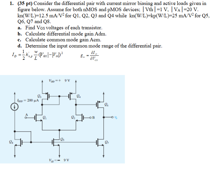 Consider the differential pair with current mirror biasing and active loads given in figure below. Assume for both nMOS and pMOS devices; |Vth| = 1 V, |VA| = 20 V. kn(W/L) = 12.5 mA/V2 for Q1, Q2, Q3 and Q4 while kn(W/L) = kp(W/L) = 25 mA/V2 for Q5, Q6, Q7 and Q8. a. Find VGS voltages of each transistor. b. Calculate differential mode gain Adm. c. Calculate common mode gain Acm. d. Determine the input common mode range of the differential pair. ID = 1/2kn,p’W/L(|VGS|-|Vth|)2 gm = ∂ID/∂VGS.