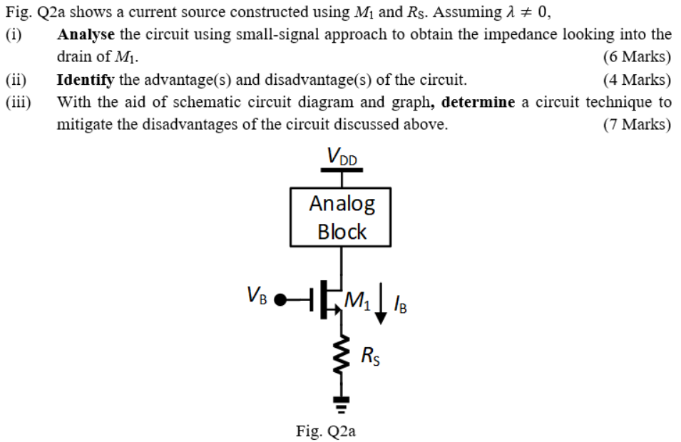 Fig. Q2a shows a current source constructed using M1 and RS . Assuming λ ≠ 0, (i) Analyse the circuit using small-signal approach to obtain the impedance looking into the drain of M1. (ii) Identify the advantage(s) and disadvantage(s) of the circuit. (iii) With the aid of schematic circuit diagram and graph, determine a circuit technique to mitigate the disadvantages of the circuit discussed above.