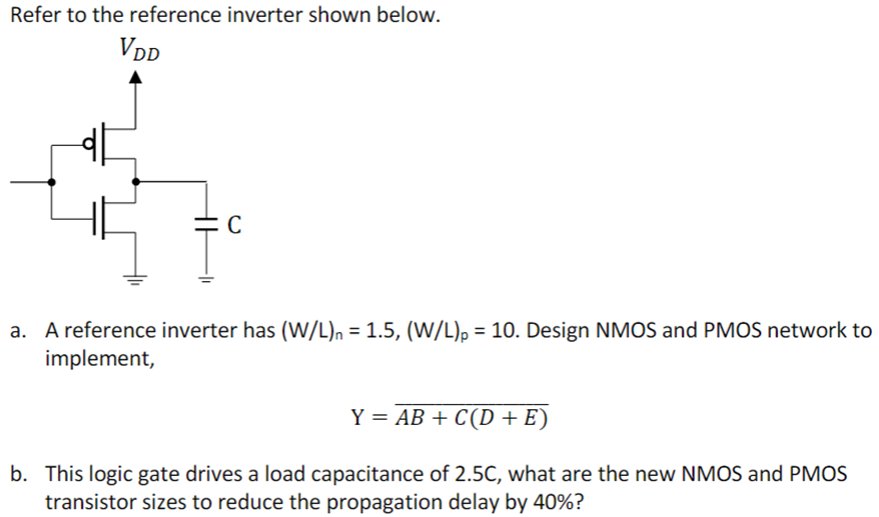 Refer to the reference inverter shown below. a. A reference inverter has (W/L)n = 1.5, (W/L)p = 10. Design NMOS and PMOS network to implement, Y = AB + C(D + E) b. This logic gate drives a load capacitance of 2.5C, what are the new NMOS and PMOS transistor sizes to reduce the propagation delay by 40%?