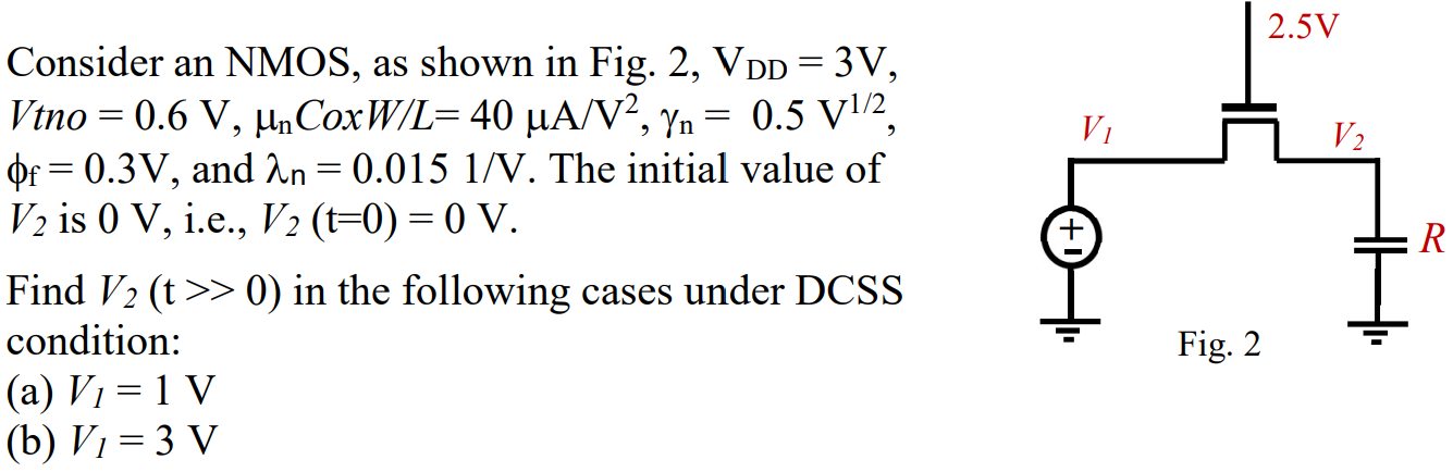 Consider an NMOS, as shown in Fig. 2, VDD = 3 V, Vtno = 0.6 V, μnCoxW/L = 40 μA/V2, γn = 0.5 V1/2 , ϕf = 0.3 V, and λn = 0.015 1/V. The initial value of V2 is 0 V, i.e., V2(t = 0) = 0 V. Find V2(t >> 0) in the following cases under DCSS condition: (a) V1 = 1 V (b) V1 = 3 V