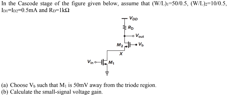 In the Cascode stage of the figure given below, assume that (W/L)1 = 50/0.5, (W/L)2 = 10/0.5, ID1 = ID2 = 0.5 mA and RD = 1 kΩ (a) Choose Vb such that M1 is 50 mV away from the triode region. (b) Calculate the small-signal voltage gain.