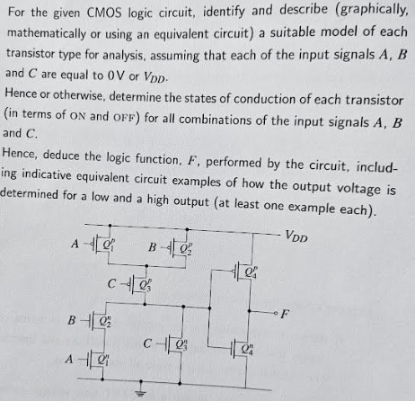 For the given CMOS logic circuit, identify and describe (graphically, mathematically or using an equivalent circuit) a suitable model of each transistor type for analysis, assuming that each of the input signals A, B and C are equal to 0 V or VDD. Hence or otherwise, determine the states of conduction of each transistor (in terms of ON and OFF) for all combinations of the input signals A, B and C. Hence, deduce the logic function, F, performed by the circuit, including indicative equivalent circuit examples of how the output voltage is determined for a low and a high output (at least one example each).