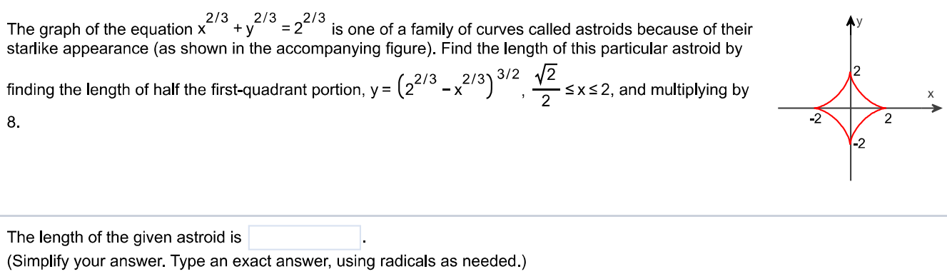 The graph of the equation x 2/3 + y 2/3 = 2 2/3 is one of a family of curves called astroids because of their starlike appearance (as shown in the accompanying figure). Find the length of this particular astroid by finding the length of half the first-quadrant portion, y = (2 2/3 - x 2/3) 3/2 , √2/2 ≤ x ≤ 2, and multiplying by 8. The length of the given astroid is (Simplify your answer. Type an exact answer, using radicals as needed.) 