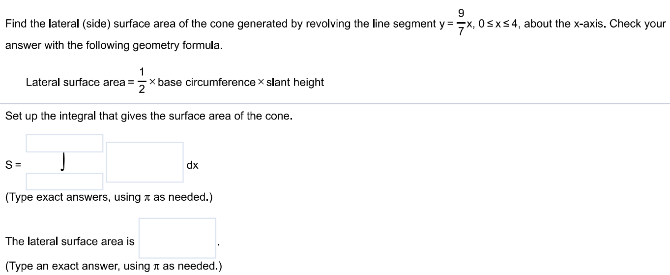 Find the lateral (side) surface area of the cone generated by revolving the line segment y = 9/7x, 0 ≤ x ≤ 4, about the x-axis. Check your answer with the following geometry formula. Lateral surface area = 1/2×base circumference × slant height Set up the integral that gives the surface area of the cone. (Type exact answers, using π as needed.) The lateral surface area is (Type an exact answer, using π as needed.)