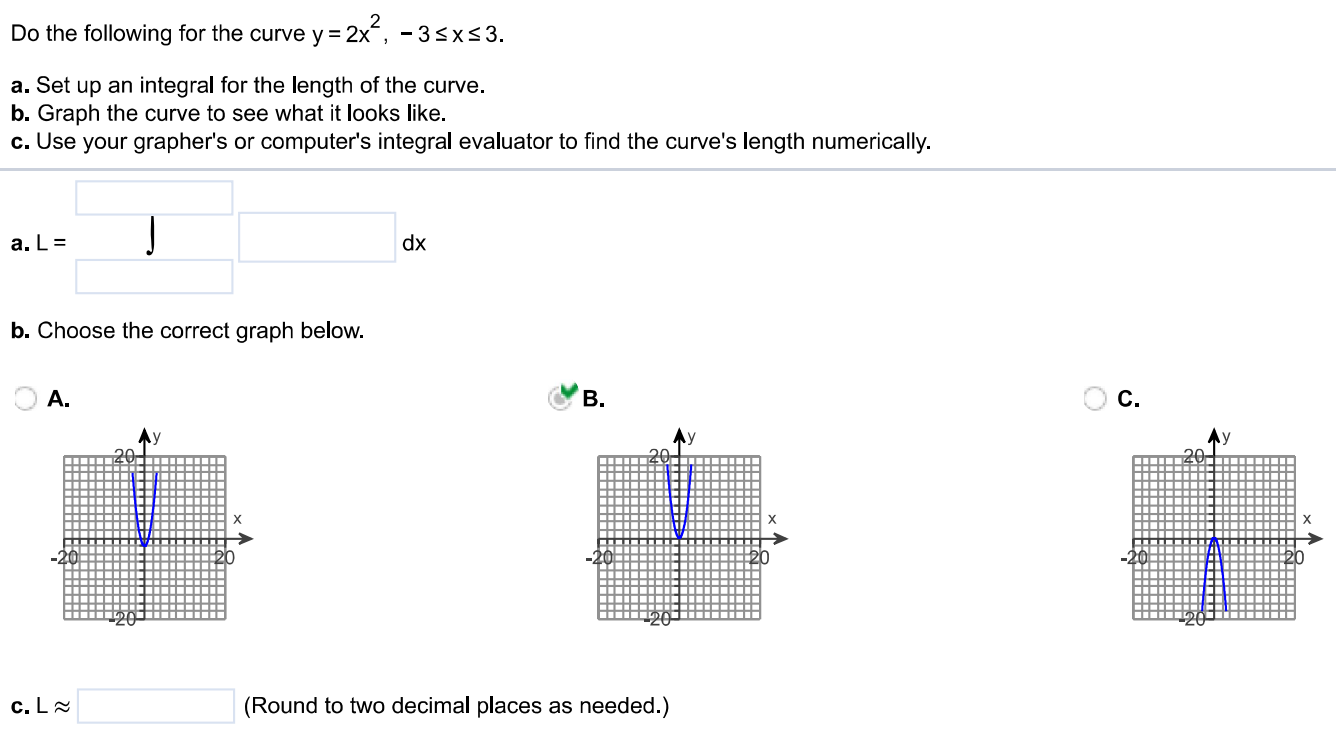 Do the following for the curve y = 2x^2, -3 ≤ x ≤ 3. a. Set up an integral for the length of the curve. b. Graph the curve to see what it looks like. c. Use your grapher’s or computer’s integral evaluator to find the curve's length numerically.