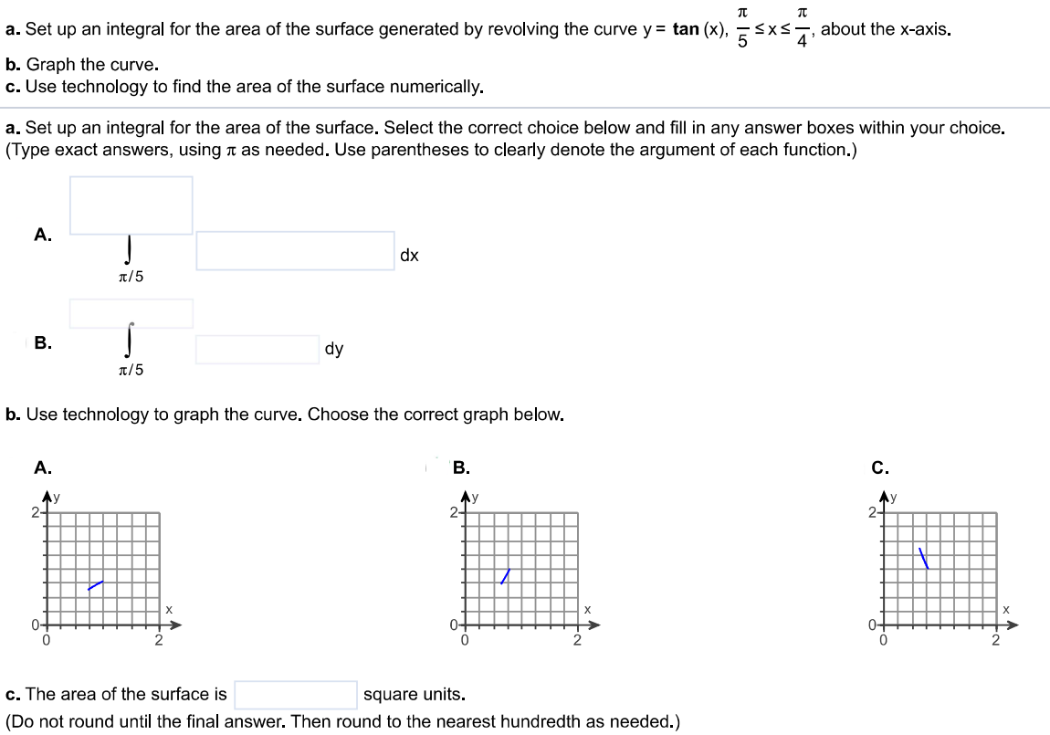 a. Set up an integral for the area of the surface generated by revolving the curve y = tan(x), π/5 ≤ x ≤ π/4 , about the x-axis. b. Graph the curve. c. Use technology to find the area of the surface numerically. a. Set up an integral for the area of the surface. Select the correct choice below and fill in any answer boxes within your choice. (Type exact answers, using π as needed. Use parentheses to clearly denote the argument of each function.) b. Use technology to graph the curve. Choose the correct graph below. c. The area of the surface is square units. (Do not round until the final answer. Then round to the nearest hundredth as needed.)