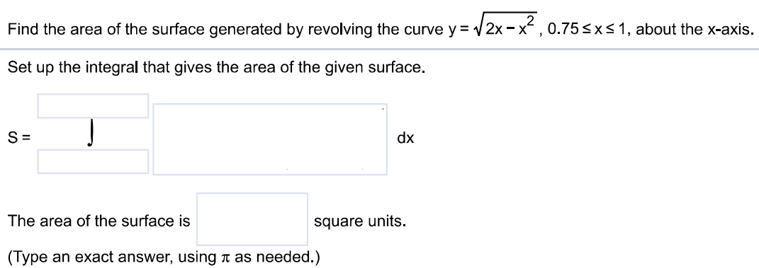 Find the area of the surface generated by revolving the curve y = √2x – x^2, 0.75 ≤ x ≤ 1, about the x-axis. Set up the integral that gives the area of the given surface. The area of the surface is square units. (Type an exact answer, using π as needed.)