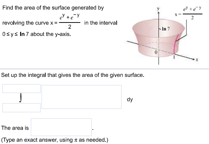 Find the area of the surface generated by revolving the curve x = e^y + e^-y / 2 in the interval 0 ≤ y ≤ ln 7 about the y-axis. Set up the integral that gives the area of the given surface. The area is (Type an exact answer, using π as needed.)