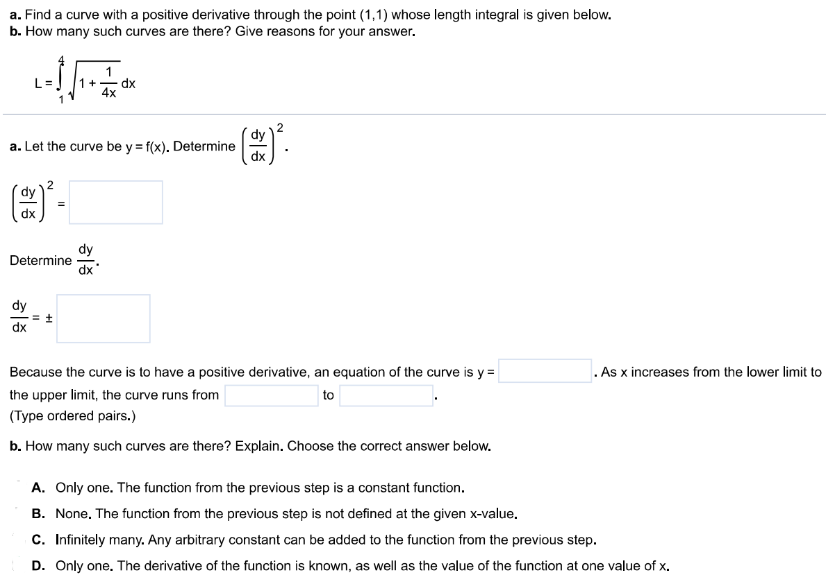 a. Find a curve with a positive derivative through the point (1,1) whose length integral is given below. b. How many such curves are there? Give reasons for your answer. L = ∫ 4 1 √1 + 1/4x dx a. Let the curve be y = f(x). Determine (dy/dx)^2. (dy/dx)^2 = Determine dy/dx. Dy/dx = ± Because the curve is to have a positive derivative, an equation of the curve is y = As x increases from the lower limit to the upper limit, the curve runs from to (Type ordered pairs.) b. How many such curves are there? Explain. Choose the correct answer below. A. Only one. The function from the previous step is a constant function. B. None. The function from the previous step is not defined at the given x-value. C. Infinitely many. Any arbitrary constant can be added to the function from the previous step. D. Only one. The derivative of the function is known, as well as the value of the function at one value of x.