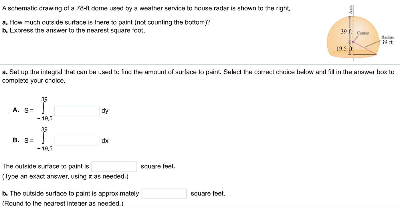 A schematic drawing of a 78-ft dome used by a weather service to house radar is shown to the right. a. How much outside surface is there to paint (not counting the bottom)? b. Express the answer to the nearest square foot. a. Set up the integral that can be used to find the amount of surface to paint. Select the correct choice below and fill in the answer box to complete your choice. The outside surface to paint is square feet. (Type an exact answer, using π as needed.) b. The outside surface to paint is approximately square feet. (Round to the nearest integer as needed.)