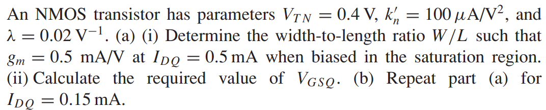 An NMOS transistor has parameters VTN = 0.4 V, kn’ = 100 μA/V2, and λ = 0.02 V-1. (a) (i) Determine the width-to-length ratio W/L such that gm = 0.5 mA/V at IDQ = 0.5 mA when biased in the saturation region. (ii) Calculate the required value of VGSQ. (b) Repeat part (a) for IDQ = 0.15 mA.