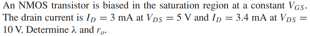 An NMOS transistor is biased in the saturation region at a constant VGS. The drain current is ID = 3 mA at VDS = 5 V and ID = 3.4 mA at VDS = 10 V. Determine λ and ro.