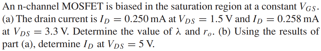 An n-channel MOSFET is biased in the saturation region at a constant VGS. (a) The drain current is ID = 0.250 mA at VDS = 1.5 V and ID = 0.258 mA at VDS = 3.3 V. Determine the value of λ and ro. (b) Using the results of part (a), determine ID at VDS = 5 V.