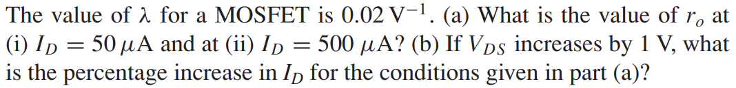 The value of λ for a MOSFET is 0.02 V-1. (a) What is the value of ro at (i) ID = 50 μA and at (ii) ID = 500 μA? (b) If VDS increases by 1 V, what is the percentage increase in ID for the conditions given in part (a)?