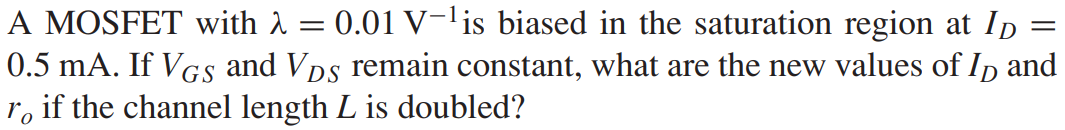 A MOSFET with λ = 0.01 V−1 is biased in the saturation region at ID = 0.5 mA. If VGS and VDS remain constant, what are the new values of ID and ro if the channel length L is doubled?