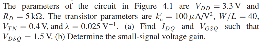 The parameters of the circuit in Figure 4.1 are VDD = 3.3 V and RD = 5 kΩ. The transistor parameters are kn’ = 100 μA/V2, W/L = 40, VTN = 0.4 V, and λ = 0.025 V−1. (a) Find IDQ and VGSQ such that VDSQ = 1.5 V. (b) Determine the small-signal voltage gain.