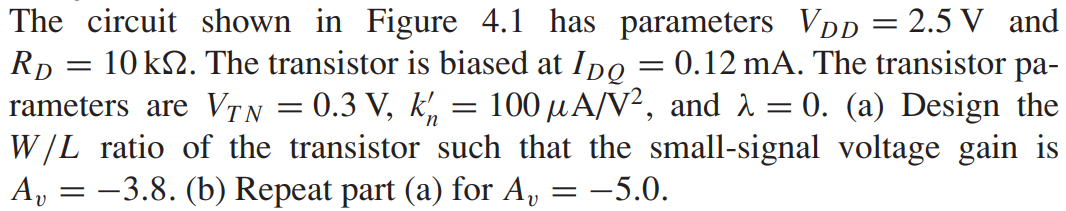 The circuit shown in Figure 4.1 has parameters VDD = 2.5 V and RD = 10 kΩ. The transistor is biased at IDQ = 0.12 mA. The transistor parameters are VTN = 0.3 V, kn’ = 100 μA/V2, and λ = 0. (a) Design the W/L ratio of the transistor such that the small-signal voltage gain is Av = -3.8. (b) Repeat part (a) for Av = -5.0.