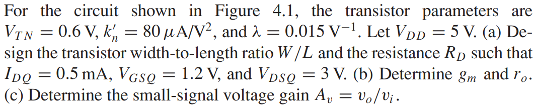 For the circuit shown in Figure 4.1, the transistor parameters are VT N = 0.6 V, kn’ = 80 μA/V2, and λ = 0.015 V-1. Let VDD = 5 V. (a) Design the transistor width-to-length ratio W/L and the resistance RD such that IDQ = 0.5 mA, VGSQ = 1.2 V, and VDSQ = 3 V. (b) Determine gm and ro. (c) Determine the small-signal voltage gain Av = vo/vi.