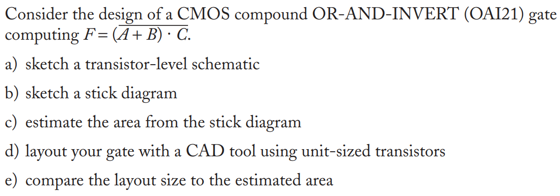 Consider the design of a CMOS compound OR-AND-INVERT (OAI21) gate computing F = (A + B) ∙ C. a) sketch a transistor-level schematic b) sketch a stick diagram c) estimate the area from the stick diagram d) layout your gate with a CAD tool using unit-sized transistors e) compare the layout size to the estimated area