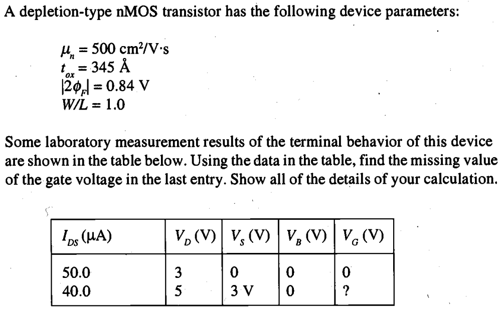 A depletion-type nMOS transistor has the following device parameters: µn = 500 cm2/V-s tox = 345 A |2ΦF| = 0.84 V W/L = 1.0 Some laboratory measurement results of the terminal behavior of this device are shown in the table below. Using the data in the table, find the missing value of the gate voltage in the last entry. Show all of the details of your calculation.