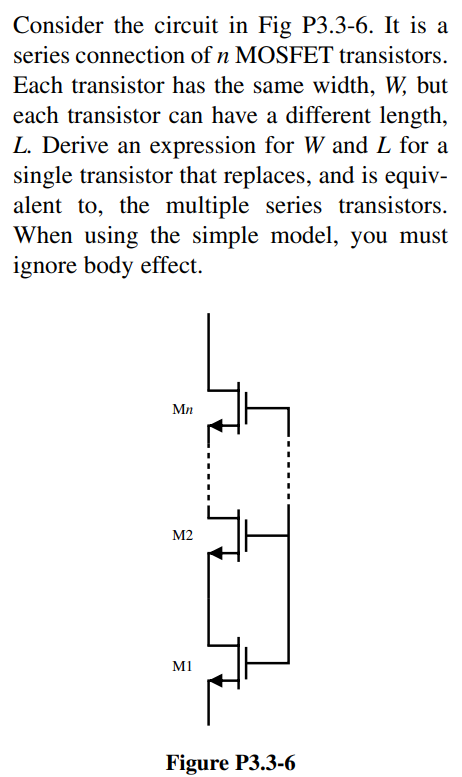 Consider the circuit in Fig P3.3-6. It is a series connection of n MOSFET transistors. Each transistor has the same width, W, but each transistor can have a different length, L. Derive an expression for W and L for a single transistor that replaces, and is equivalent to, the multiple series transistors. When using the simple model, you must ignore body effect.