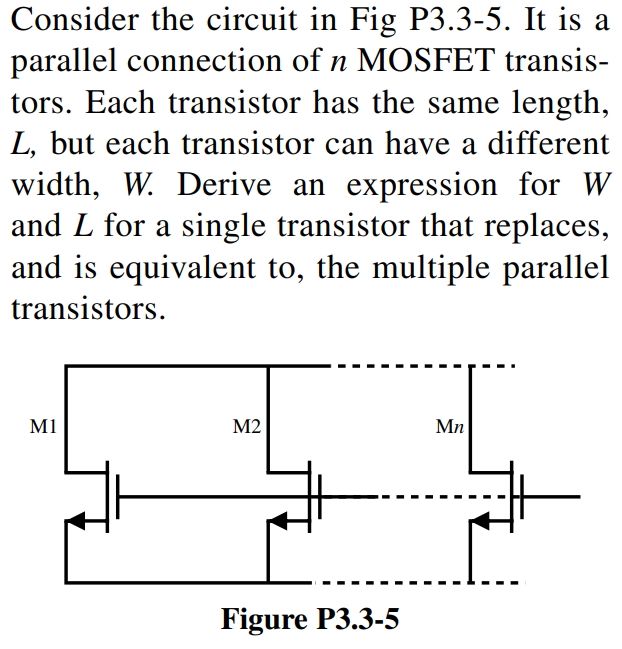 Consider the circuit in Fig P3.3-5. It is a parallel connection of n MOSFET transistors. Each transistor has the same length, L, but each transistor can have a different width, W. Derive an expression for W and L for a single transistor that replaces, and is equivalent to, the multiple parallel transistors.