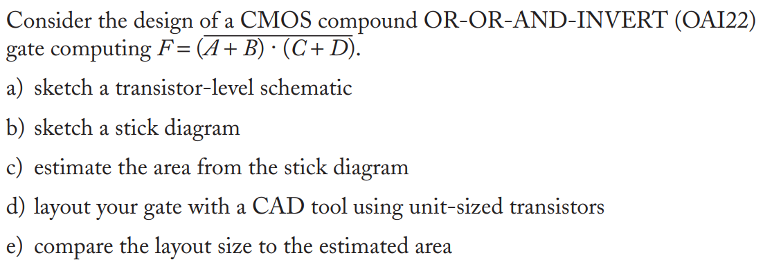 Consider the design of a CMOS compound OR-OR-AND-INVERT (OAI22) gate computing F = (A + B) ∙ (C + D). a) sketch a transistor-level schematic b) sketch a stick diagram c) estimate the area from the stick diagram d) layout your gate with a CAD tool using unit-sized transistors e) compare the layout size to the estimated area