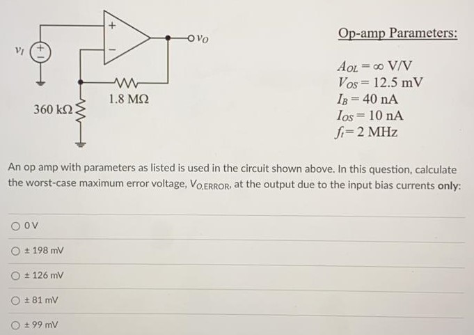 An op amp with parameters as listed is used in the circuit shown above. In this question, calculate the worst-case maximum error voltage, VO,ERROR, at the output due to the input bias currents only: OV ± 198mV ± 126mV ± 99mV Op-amp Parameters: AOL = ∞ V/V VOS = 12.5 mV IB = 4 0nA IOS = 10 nA ft = 2 MHz