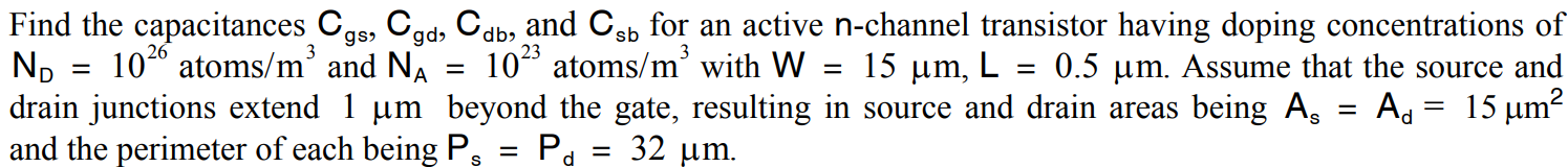 Find the capacitances Cgs, Cgd, Cdb, and Csb for an active n-channel transistor having doping concentrations of ND = 10^26 atoms/m3 and NA = 10^23 atoms/m3 with W = 15 μm, L = 0.5 μm Assume that the source and drain junctions extend 1 μm beyond the gate, resulting in source and drain areas being As = Ad = 15 μm and the perimeter of each being Pa = Pd = 32 μm.