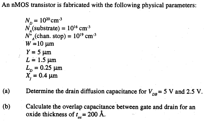 An nMOS transistor is fabricated with the following physical parameters: ND = 10^20 cm-3 NA(substrate) = 10^16 cm-3 N+ A(chan. stop) = 10^19 cm-3 W = 10 µm Y= 5 m L = 1.5 µm LD = 0.25 µm Xj = 0.4 µm (a) Determine the drain diffusion capacitance for VDB = 5 V and 2.5 V. (b) Calculate the overlap capacitance between gate and drain for an oxide thickness of tox = 200 A°.