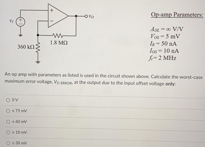 An op amp with parameters as listed is used in the circuit shown above. Calculate the worst-case maximum error voltage, VO ERROR, at the output due to the input offset voltage only: 0 V ± 75mV ± 60mV ± 10 mV ± 30 mV Op-amp Parameters: AOL = ∞ V/V VOS = 5 mV IB = 50 nA IOS = 10 nA ft = 2 MHz.