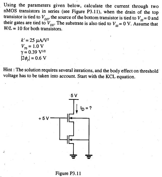 Using the parameters given below, calculate the current through two nMOS transistors in series (see Figure P3.11), when the drain of the top transistor is tied to VDD, the source of the bottom transistor is tied to VSS = 0 and their gates are tied to VDD. The substrate is also tied to VSS = 0 V. Assume that W/L = 10 for both transistors. k’ = 25 µA/V2 VT0 = 1.0 V γ = 0.39 V1/2 |2ΦF| = 0.6 V Hint: The solution requires several iterations, and the body effect on threshold voltage has to be taken into account. Start with the KCL equation