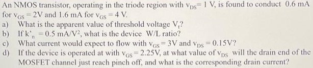 An NMOS transistor, operating in the triode region with vDS = 1 V, is found to conduct 0.6 mA for vGS = 2 V and 1.6 mA for vGS = 4 V. a) What is the apparent value of threshold voltage V1? b) If kn’ = 0.5 mA/V2, what is the device W/L ratio? c) What current would expect to flow with vGS = 3 V and vDS = 0.15 V? d) If the device is operated at with vGS = 2.25 V, at what value of vDS will the drain end of the MOSFET channel just reach pinch off, and what is the corresponding drain current?