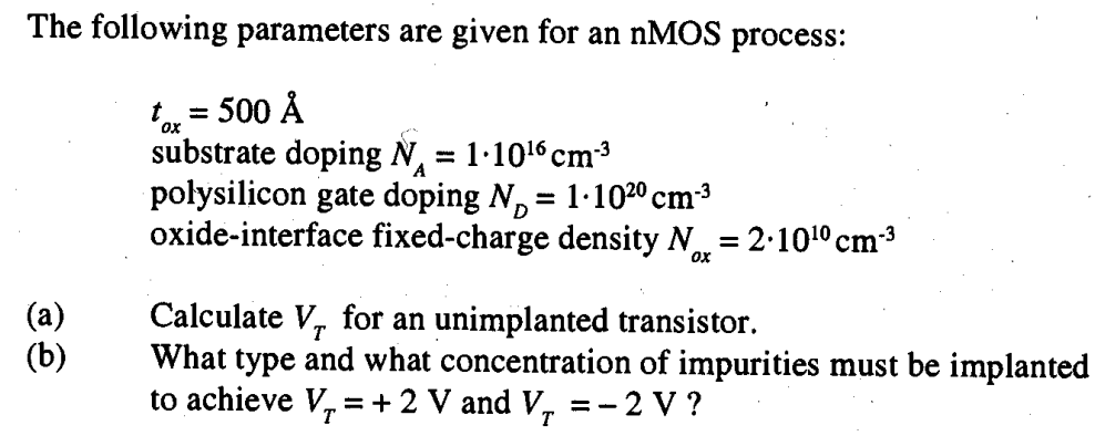 The following parameters are given for an nMOS process: tox = 500 A° substrate doping NA = 1∙10^16 cm-3 polysilicon gate doping ND = 1∙10^20 cm-3 oxide-interface fixed-charge density N = 2∙10^10 cm-3 (a) Calculate VT for an unimplanted transistor. (b) What type and what concentration of impurities must be implanted to achieve VT = +2 V and VT = -2 V?