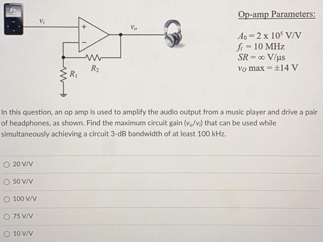 In this question, an op amp is used to amplify the audio output from a music player and drive a pair of headphones, as shown. Find the maximum circuit gain (vo/vi) that can be used while simultaneously achieving a circuit 3-dB bandwidth of at least 100 kHz. 20 V/V 50 V/V 100 V/V 75 V/V 10 V/V Op-amp parameters: Ao = 2x10^5 V/V ft = 10 MHz Slew Rate = ∞ V/µs vo max = ± 14V