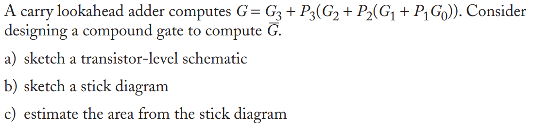 A carry lookahead adder computes G = G3 + P3(G2 + P2(G1 + P1G0)). Consider designing a compound gate to compute G. a) sketch a transistor-level schematic b) sketch a stick diagram c) estimate the area from the stick diagram