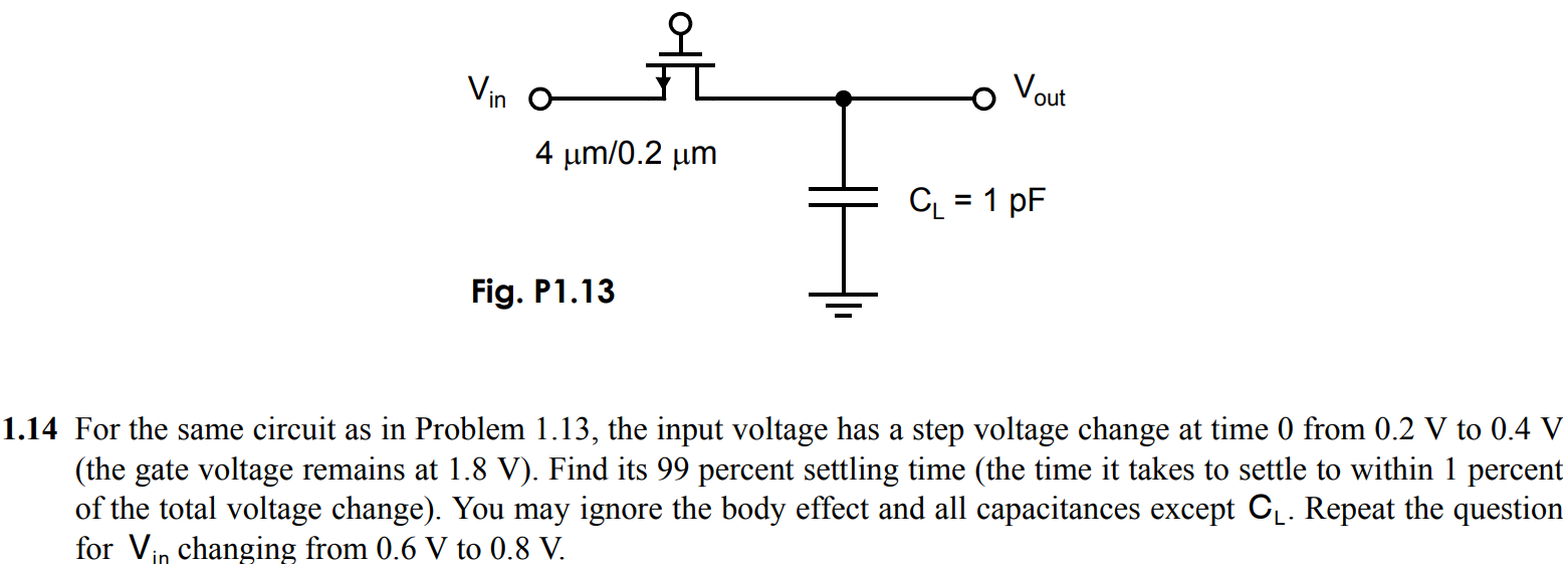 For the same circuit as in Problem 1.13, the input voltage has a step voltage change at time 0 from 0.2 V to 0.4 V (the gate voltage remains at 1.8 V). Find its 99 percent settling time (the time it takes to settle to within 1 percent of the total voltage change). You may ignore the body effect and all capacitances except CL. Repeat the question for changing from 0.6 V to 0.8 V.