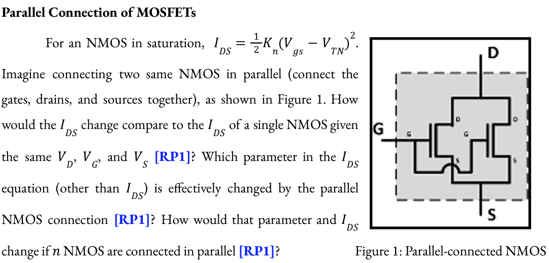 Parallel Connection of MOSFETs For an NMOS in saturation, IDS = 1/2Kn(Vgs - VTN)2. Imagine connecting two same NMOS in parallel (connect the gates, drains, and sources together), as shown in Figure 1. How would the IDS change compare to the IDS of a single NMOS given the same VD, VG, and VS [RP1]? Which parameter in the IDS equation (other than IDS ) is effectively changed by the parallel NMOS connection [RP1]? How would that parameter and IDS change if n NMOS are connected in parallel [RP1]? Figure 1: Parallel-connected NMOS Inverter