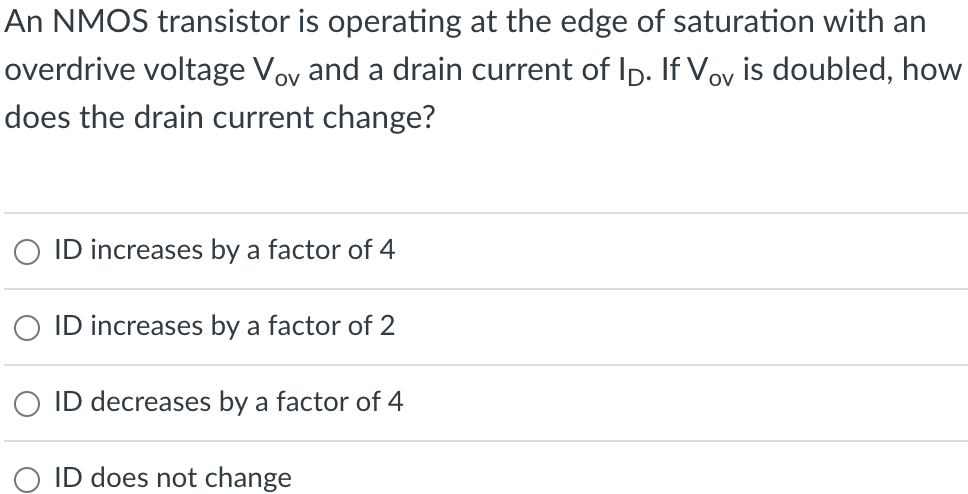 An NMOS transistor is operating at the edge of saturation with an overdrive voltage Vov  and a drain current of ID. If Vov is doubled, how does the drain current change? ID increases by a factor of 4 ID increases by a factor of 2 ID decreases by a factor of 4 ID does not change