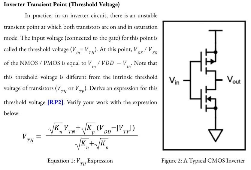 Transient Point (Threshold Voltage) In practice, in an inverter circuit, there is an unstable transient point at which both transistors are on and in saturation mode. The input voltage (connected to the gate) for this point is called the threshold voltage (Vin = VTH). At this point, VGS/VSG of the NMOS / PMOS is equal to Vin/VDD-Vin. Note that this threshold voltage is different from the intrinsic threshold voltage of transistors (VTN or VTP). Derive an expression for this threshold voltage [RP2]. Verify your work with the expression below: What happens to VTH when Kp > Kn, Kp = Kn, and Kp < Kn? What haapens when Kp approaches 0 or when Kn approaches 0? Use words to generalize how various Kn and Kp values change VTH and describe how the values of Kn and Kp can be tuned by parallel MOSFET connection [RP2]. Noise Margin Please read section 6.9.4 of the textbook or search on the internet about noise margin. Sketch a typical transfer function of an inverter (non-ideal one) with 1 PMOS and 1 NMOS and label VIL, VOH, VOL,VIH, NMH, and NML on your sketch [RP3]. Why is the metric of noise margin useful [RP3]? Make a reasoned guess about how the change in the threshold voltage VTH (or the change in Kn/Kp ) affects each of the noise margin parameters [RP4].