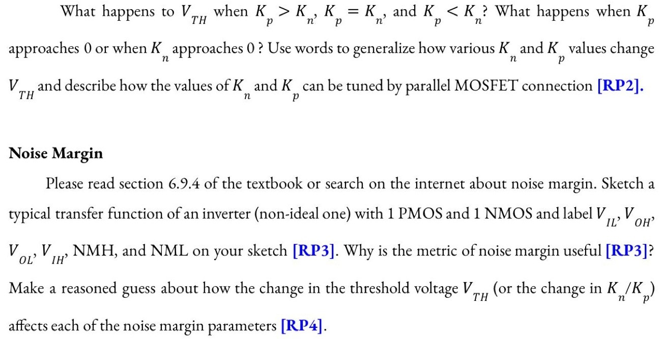 Transient Point (Threshold Voltage) In practice, in an inverter circuit, there is an unstable transient point at which both transistors are on and in saturation mode. The input voltage (connected to the gate) for this point is called the threshold voltage (Vin = VTH). At this point, VGS/VSG of the NMOS / PMOS is equal to Vin/VDD-Vin. Note that this threshold voltage is different from the intrinsic threshold voltage of transistors (VTN or VTP). Derive an expression for this threshold voltage [RP2]. Verify your work with the expression below: What happens to VTH when Kp > Kn, Kp = Kn, and Kp < Kn? What haapens when Kp approaches 0 or when Kn approaches 0? Use words to generalize how various Kn and Kp values change VTH and describe how the values of Kn and Kp can be tuned by parallel MOSFET connection [RP2]. Noise Margin Please read section 6.9.4 of the textbook or search on the internet about noise margin. Sketch a typical transfer function of an inverter (non-ideal one) with 1 PMOS and 1 NMOS and label VIL, VOH, VOL,VIH, NMH, and NML on your sketch [RP3]. Why is the metric of noise margin useful [RP3]? Make a reasoned guess about how the change in the threshold voltage VTH (or the change in Kn/Kp ) affects each of the noise margin parameters [RP4].