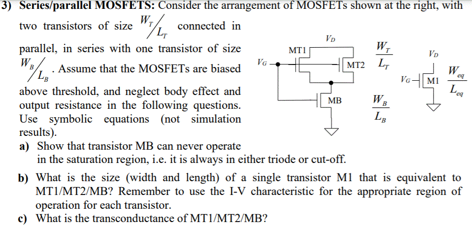 Series/parallel MOSFETS: Consider the arrangement of MOSFETs shown at the right, with two transistors of size WT/LT connected in parallel, in series with one transistor of size WB/LB. Assume that the MOSFETs are biased above threshold, and neglect body effect and output resistance in the following questions. Use symbolic equations (not simulation results). a) Show that transistor MB can never operate in the saturation region, i.e. it is always in either triode or cut-off. b) What is the size (width and length) of a single transistor Ml that is equivalent to MT1/MT2/MB? Remember to use the I-V characteristic for the appropriate region of operation for each transistor. c) What is the transconductance of MT1/MT2/MB?