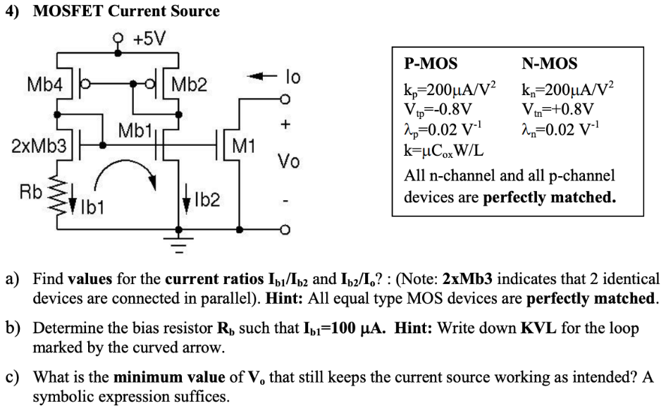 a) Find values for the current ratios Ib1/Ib2 and Ib2/Io? : (Note: 2xMb3 indicates that 2 identical devices are connected in parallel). Hint: All equal type MOS devices are perfectly matched. b) Determine the bias resistor Rb such that Ib1 = 100 µA. Hint: Write down KVL for the loop marked by the curved arrow. c) What is the minimum value of V0 that still keeps the current source working as intended? A symbolic expression suffices. P-MOS N-MOS kp = 200 µA/V2 kn = 200 µA/V2 Vtp = -0.8 V Vtn = +0.8 V λp = 0.02 V-1 λn = 0.02 V-1 k = µCoxW/L All n-channel and all p-channel devices are perfectly matched.