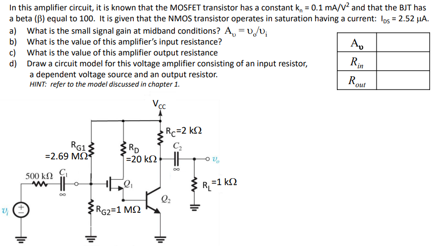 In this amplifier circuit, it is known that the MOSFET transistor has a constant kn = 0.1 mA/V2 and that the BJT has a beta (β) equal to 100 . It is given that the NMOS transistor operates in saturation having a current: IDS = 2.52 μA. a) What is the small signal gain at midband conditions? Av = vo/vi b) What is the value of this amplifier's input resistance? c) What is the value of this amplifier output resistance d) Draw a circuit model for this voltage amplifier consisting of an input resistor, a dependent voltage source and an output resistor.