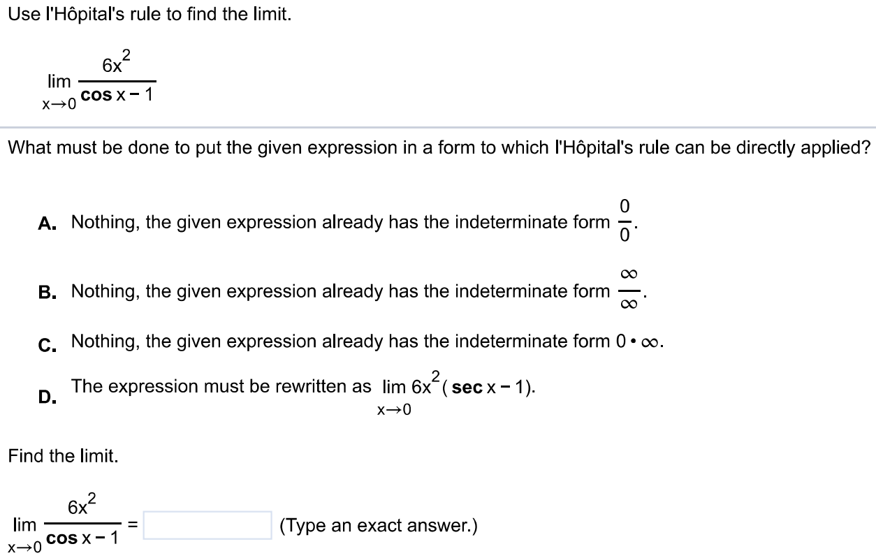 Use l'Hôpital's rule to find the limit. limx→0 6x2/cos x - 1 What must be done to put the given expression in a form to which l'Hôpital's rule can be directly applied? A. Nothing, the given expression already has the indeterminate form 0/0 . B. Nothing, the given expression already has the indeterminate form ∞/∞ . C. Nothing, the given expression already has the indeterminate form 0⋅∞. D. The expression must be rewritten as limx→06x2 (sec x - 1). Find the limit. limx→0 6x2/cos x-1 = (Type an exact answer.)