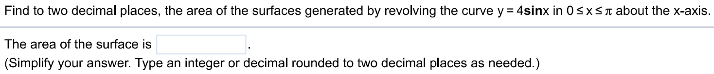 Find to two decimal places, the area of the surfaces generated by revolving the curve y = 4sinx in 0 ≤ x ≤ π about the x-axis. The area of the surface is (Simplify your answer. Type an integer or decimal rounded to two decimal places as needed.)