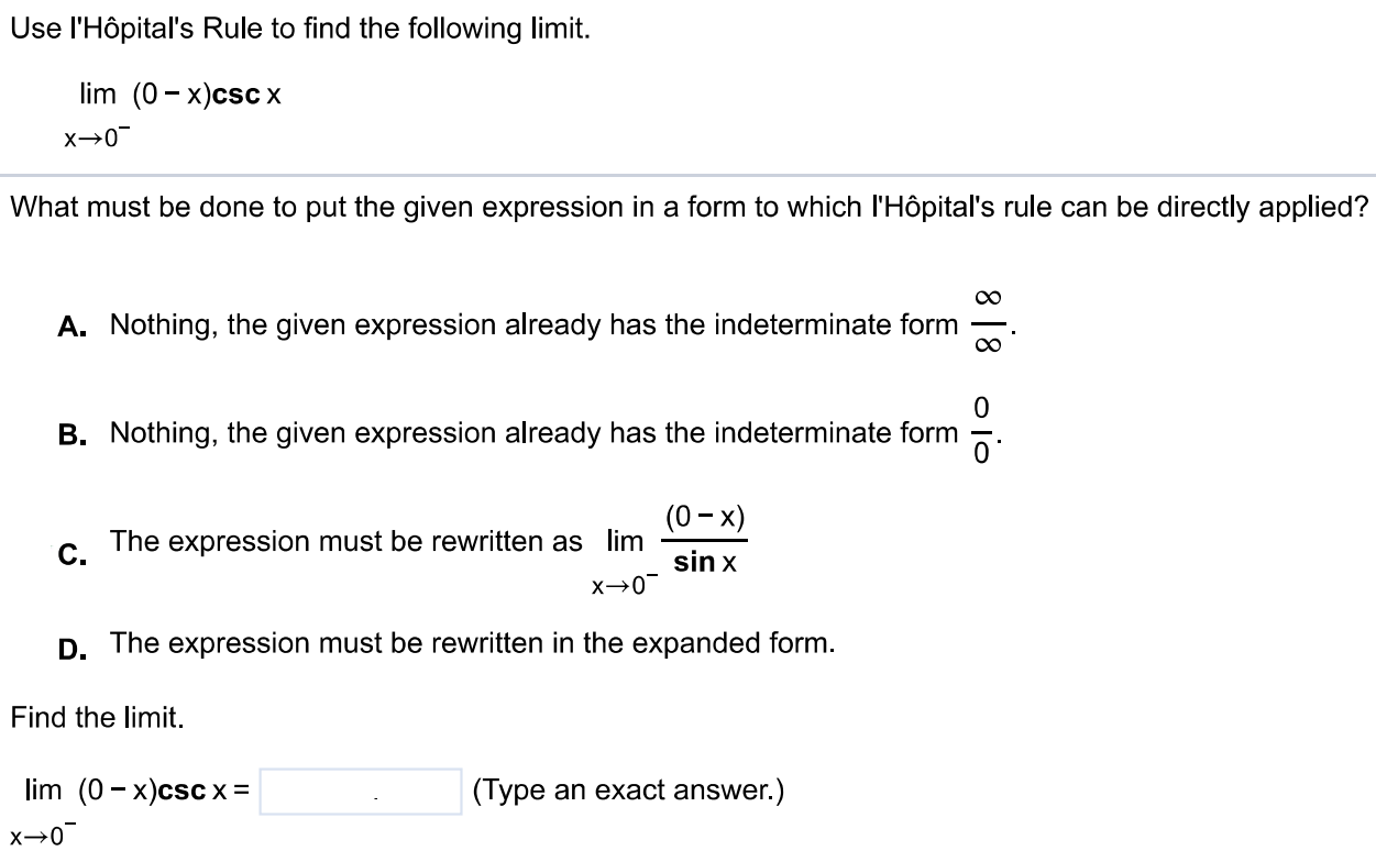 Use l'Hôpital's Rule to find the following limit. lim(0 - x)cscx x → 0- What must be done to put the given expression in a form to which l'Hôpital's rule can be directly applied? A. Nothing, the given expression already has the indeterminate form ∞/∞ . B. Nothing, the given expression already has the indeterminate form 0/0. C. The expression must be rewritten as limx→0 - (0-x)/sinx D. The expression must be rewritten in the expanded form. Find the limit. lim(0 - x)/cscx = (Type an exact answer.) x → 0-