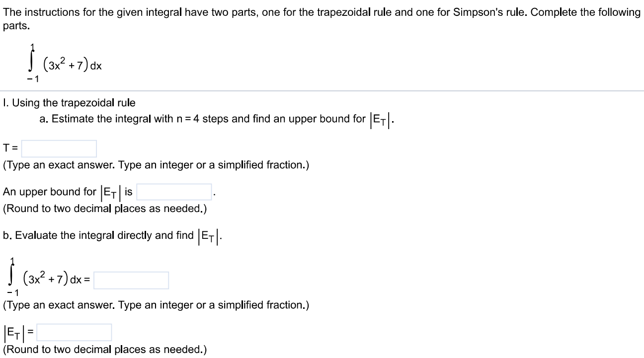 The instructions for the given integral have two parts, one for the trapezoidal rule and one for Simpson's rule. Complete the following parts. ∫ 1 -1 (3x^2 + 7)dx. Using the trapezoidal rule a. Estimate the integral with n = 4 steps and find an upper bound for |ET|. T = (Type an exact answer. Type an integer or a simplified fraction.) An upper bound for |ET| is (Round to two decimal places as needed.) b. Evaluate the integral directly and find |ET|. ∫-1 1 (3x^2 + 7)dx = (Type an exact answer. Type an integer or a simplified fraction.) |ET| = (Round to two decimal places as needed.) c. Use the formula (|ET|/( true value )) × 100 to express |ET | as a percentage of the integral's true value. % (Round to the nearest integer as needed.) II. Using Simpson's rule a. Estimate the integral with n = 4 steps and find an upper bound for |ES|. S = (Type an exact answer. Type an integer or a simplified fraction.) An upper bound for |ES| is b. Evaluate the integral directly and find |ES |. ∫-1 1 (3x^2 + 7)dx = (Type an exact answer. Type an integer or a simplified fraction.) |ES| = c. Use the formula (|ES |/( true value) ) × 100 to express |ES| as a percentage of the integral's true value. % (Round to the nearest integer as needed.)