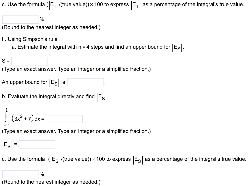 The instructions for the given integral have two parts, one for the trapezoidal rule and one for Simpson's rule. Complete the following parts. ∫ 1 -1 (3x^2 + 7)dx. Using the trapezoidal rule a. Estimate the integral with n = 4 steps and find an upper bound for |ET|. T = (Type an exact answer. Type an integer or a simplified fraction.) An upper bound for |ET| is (Round to two decimal places as needed.) b. Evaluate the integral directly and find |ET|. ∫-1 1 (3x^2 + 7)dx = (Type an exact answer. Type an integer or a simplified fraction.) |ET| = (Round to two decimal places as needed.) c. Use the formula (|ET|/( true value )) × 100 to express |ET | as a percentage of the integral's true value. % (Round to the nearest integer as needed.) II. Using Simpson's rule a. Estimate the integral with n = 4 steps and find an upper bound for |ES|. S = (Type an exact answer. Type an integer or a simplified fraction.) An upper bound for |ES| is b. Evaluate the integral directly and find |ES |. ∫-1 1 (3x^2 + 7)dx = (Type an exact answer. Type an integer or a simplified fraction.) |ES| = c. Use the formula (|ES |/( true value) ) × 100 to express |ES| as a percentage of the integral's true value. % (Round to the nearest integer as needed.)