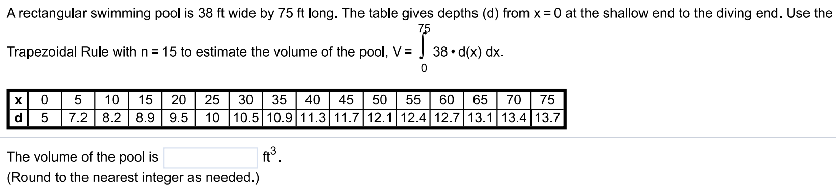 A rectangular swimming pool is 38 ft wide by 75 ft long. The table gives depths (d) from x = 0 at the shallow end to the diving end. Use the Trapezoidal Rule with n = 15 to estimate the volume of the pool, V = ∫0 75 38⋅d(x)dx. The volume of the pool is ft3. (Round to the nearest integer as needed.)